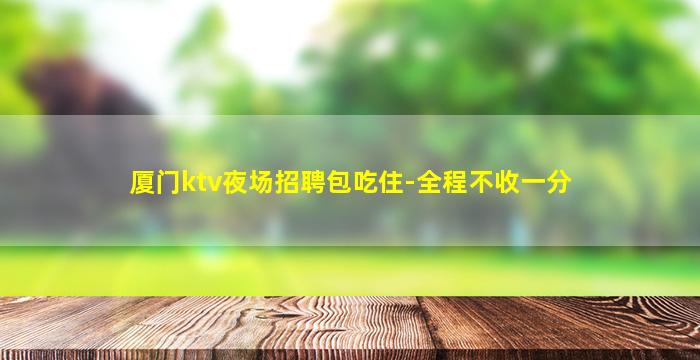 厦门ktv夜场招聘包吃住-全程不收一分